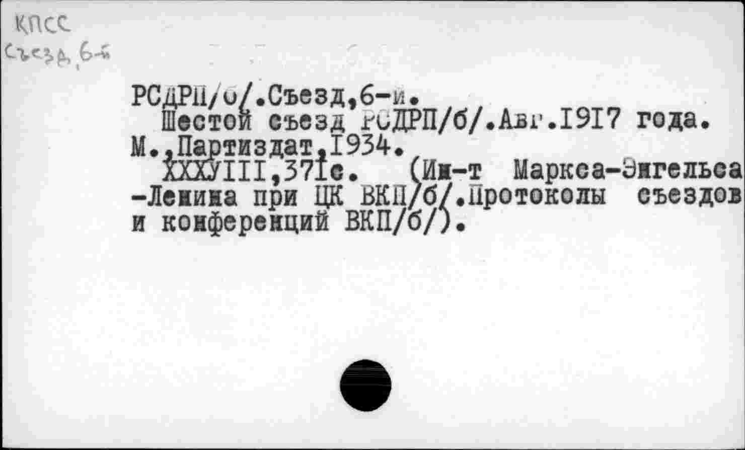 ﻿КПСС
РСДРП/и/.Съезд,6-и.
Шестой съезд гиДРП/б/.Аьг.1917 года.
М.,Партиздат,1934.,
ХХХУ1П,371с. (Ин-т Маркса-Энгельса -Ленина при ЦК ВКП/б/.протоколы съездов и конференций ВКП/б/).